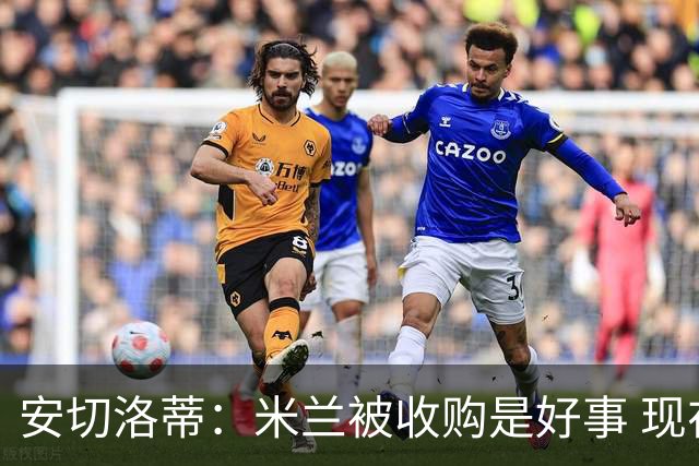 安切洛蒂：米兰被收购是好事 现在不谈回米兰可能